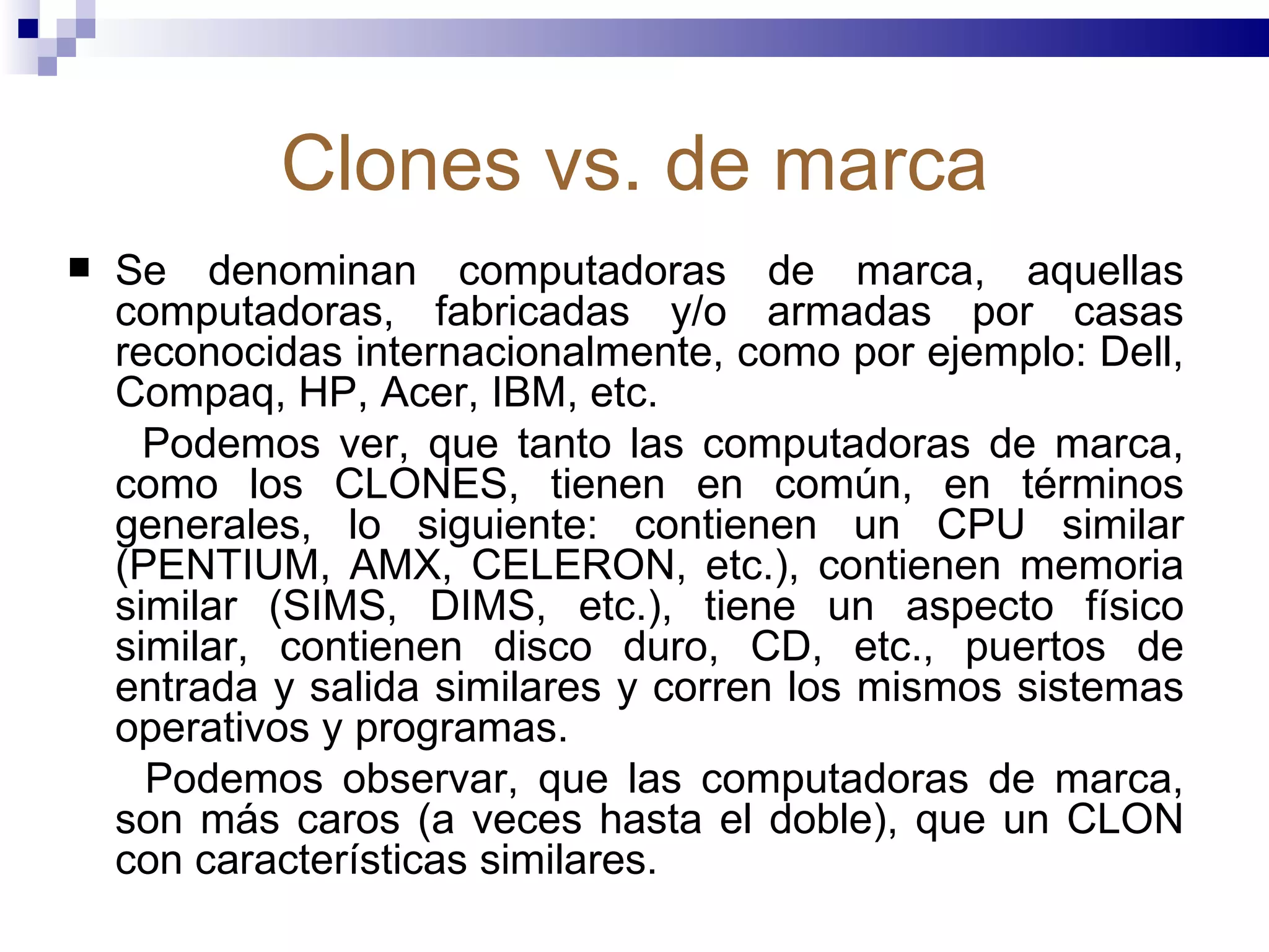 Clones vs. de marca Se denominan computadoras de marca, aquellas computadoras, fabricadas y/o armadas por casas reconocidas internacionalmente, como por ejemplo: Dell, Compaq, HP, Acer, IBM, etc.  Podemos ver, que tanto las computadoras de marca, como los CLONES, tienen en común, en términos generales, lo siguiente: contienen un CPU similar (PENTIUM, AMX, CELERON, etc.), contienen memoria similar (SIMS, DIMS, etc.), tiene un aspecto físico similar, contienen disco duro, CD, etc., puertos de entrada y salida similares y corren los mismos sistemas operativos y programas.  Podemos observar, que las computadoras de marca, son más caros (a veces hasta el doble), que un CLON con características similares.  