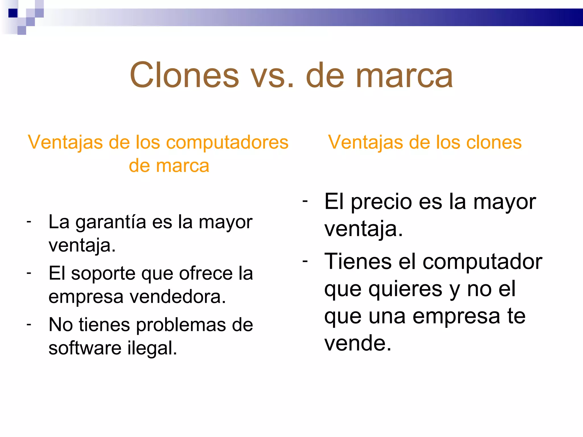 Clones vs. de marca Ventajas de los computadores de marca La garantía es la mayor ventaja. El soporte que ofrece la empresa vendedora. No tienes problemas de software ilegal. Ventajas de los clones El precio es la mayor ventaja. Tienes el computador que quieres y no el que una empresa te vende. 