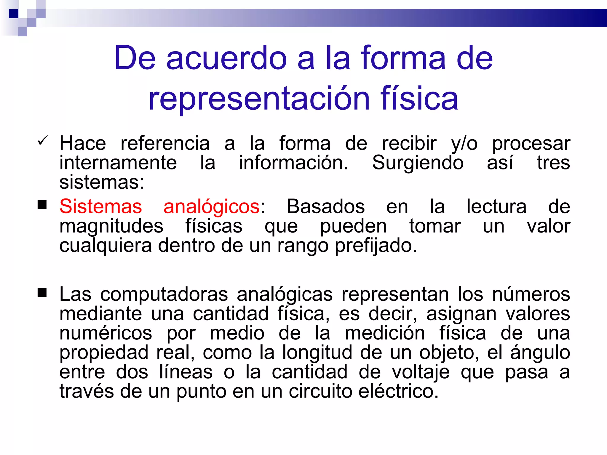 De acuerdo a la forma de representación física Hace referencia a la forma de recibir y/o procesar internamente la información. Surgiendo así tres sistemas:   Sistemas analógicos : Basados en la lectura de magnitudes físicas que pueden tomar un valor cualquiera dentro de un rango prefijado. Las computadoras analógicas representan los números mediante una cantidad física, es decir, asignan valores numéricos por medio de la medición física de una propiedad real, como la longitud de un objeto, el ángulo entre dos líneas o la cantidad de voltaje que pasa a través de un punto en un circuito eléctrico.  