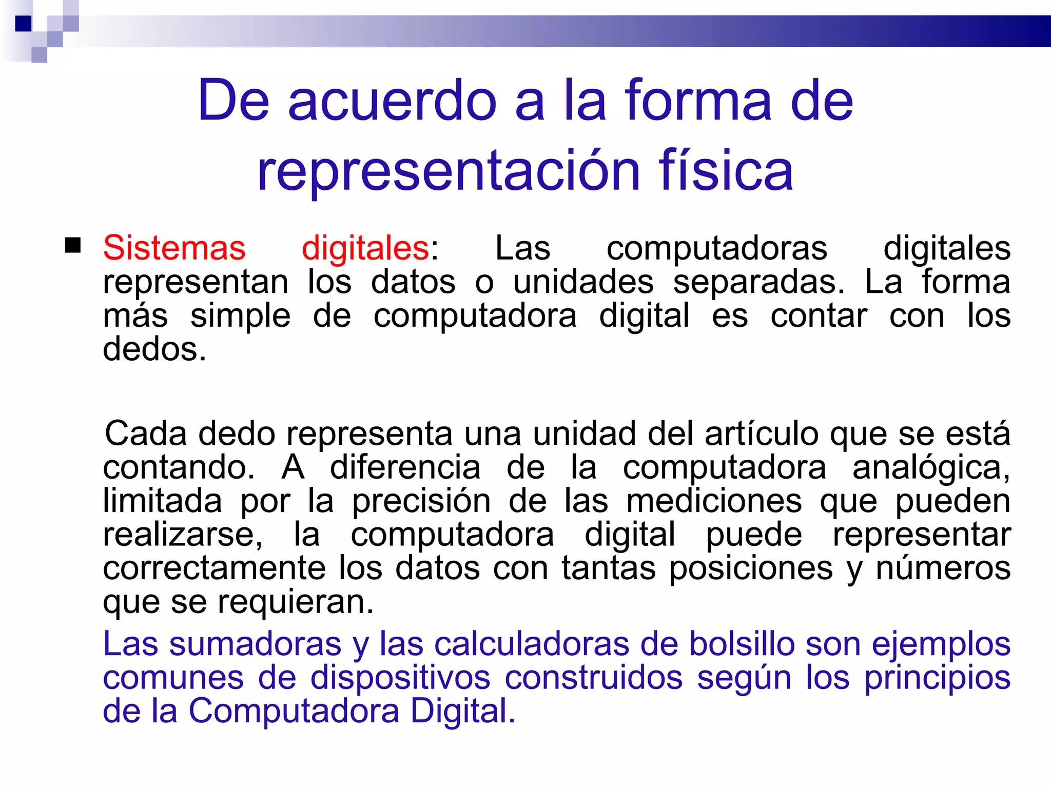 De acuerdo a la forma de representación física Sistemas digitales : Las computadoras digitales representan los datos o unidades separadas. La forma más simple de computadora digital es contar con los dedos.  Cada dedo representa una unidad del artículo que se está contando. A diferencia de la computadora analógica, limitada por la precisión de las mediciones que pueden realizarse, la computadora digital puede representar correctamente los datos con tantas posiciones y números que se requieran.  Las sumadoras y las calculadoras de bolsillo son ejemplos comunes de dispositivos construidos según los principios de la Computadora Digital.  