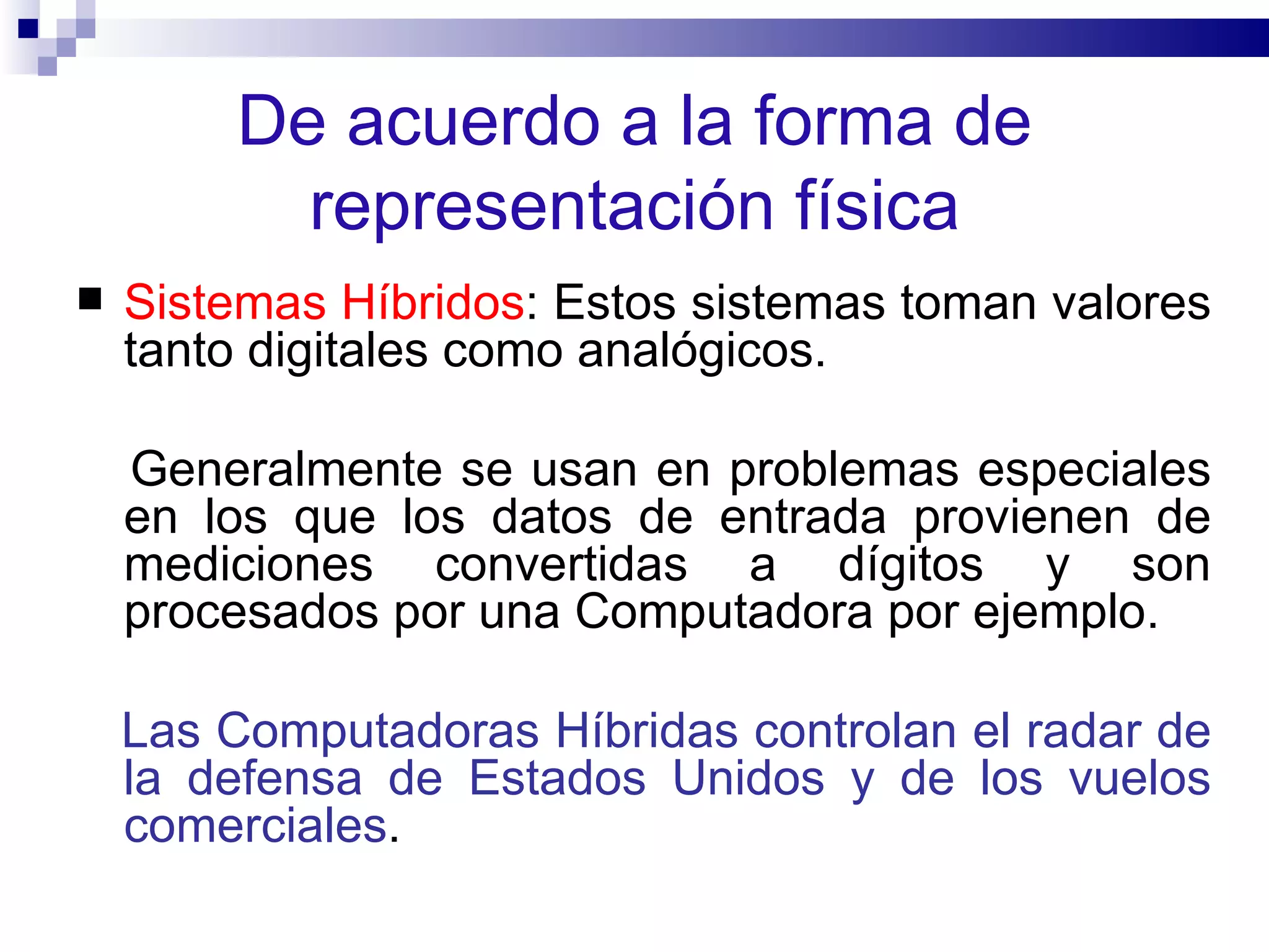 De acuerdo a la forma de representación física Sistemas Híbridos : Estos sistemas toman valores tanto digitales como analógicos.  Generalmente se usan en problemas especiales en los que los datos de entrada provienen de mediciones convertidas a dígitos y son procesados por una Computadora por ejemplo.  Las Computadoras Híbridas controlan el radar de la defensa de Estados Unidos y de los vuelos comerciales .  