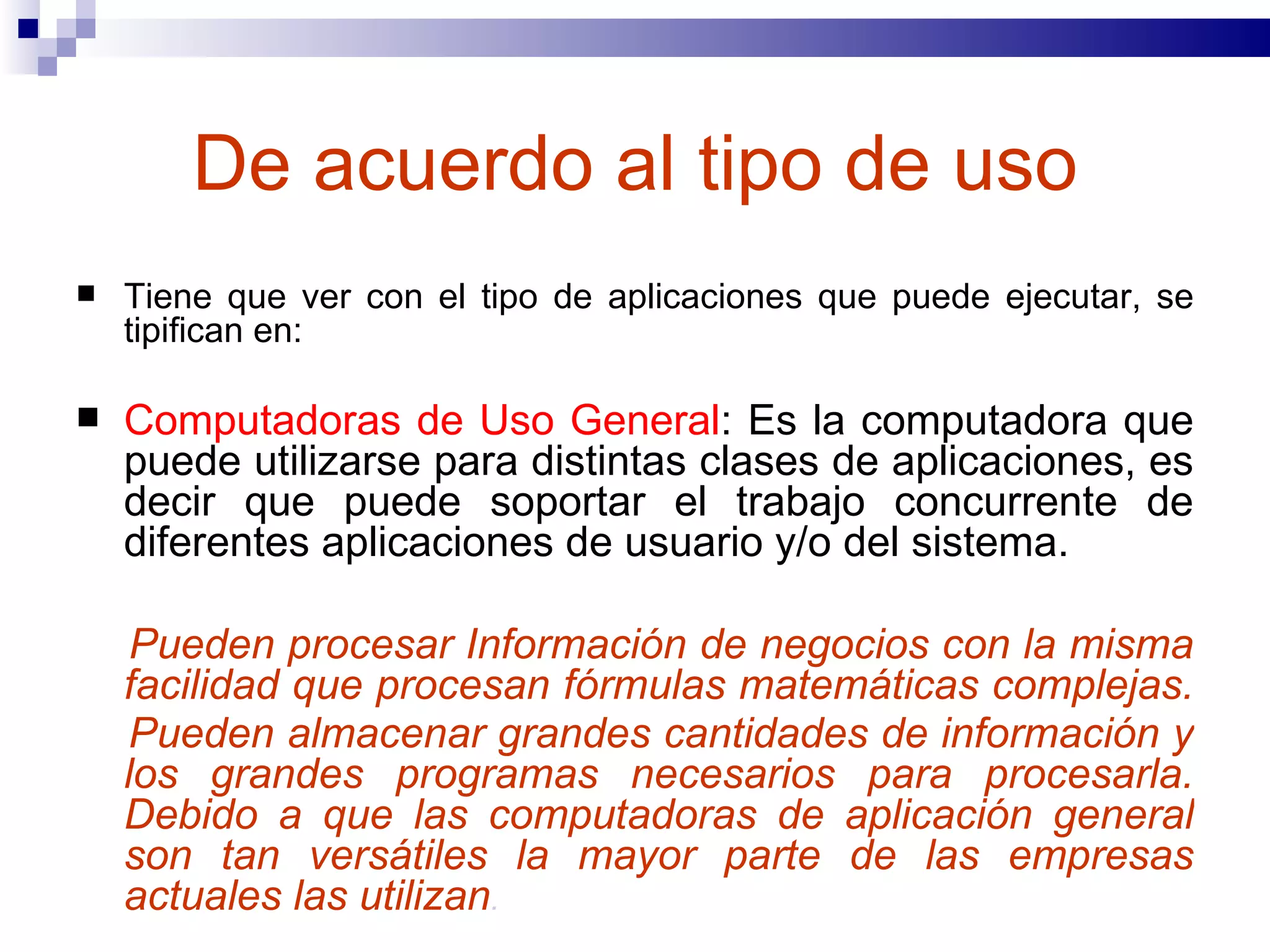 De acuerdo al tipo de uso Tiene que ver con el tipo de aplicaciones que puede ejecutar, se tipifican en:  Computadoras de Uso General : Es la computadora que puede utilizarse para distintas clases de aplicaciones, es decir que puede soportar el trabajo concurrente de diferentes aplicaciones de usuario y/o del sistema.  Pueden procesar Información de negocios con la misma facilidad que procesan fórmulas matemáticas complejas.  Pueden almacenar grandes cantidades de información y los grandes programas necesarios para procesarla. Debido a que las computadoras de aplicación general son tan versátiles la mayor parte de las empresas actuales las utilizan . 