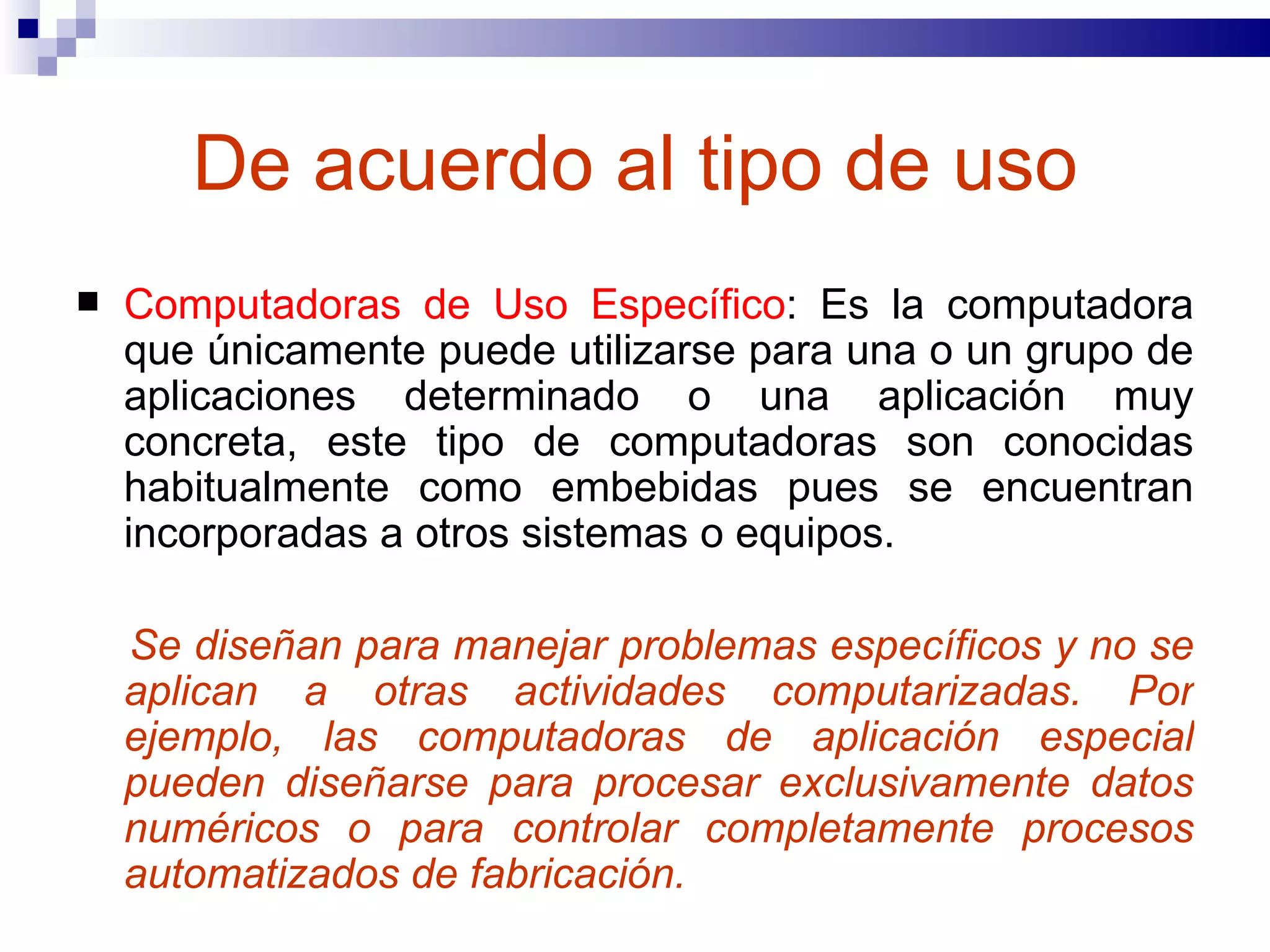 De acuerdo al tipo de uso Computadoras de Uso Específico : Es la computadora que únicamente puede utilizarse para una o un grupo de aplicaciones determinado o una aplicación muy concreta, este tipo de computadoras son conocidas habitualmente como embebidas pues se encuentran incorporadas a otros sistemas o equipos.  Se diseñan para manejar problemas específicos y no se aplican a otras actividades computarizadas. Por ejemplo, las computadoras de aplicación especial pueden diseñarse para procesar exclusivamente datos numéricos o para controlar completamente procesos automatizados de fabricación. 