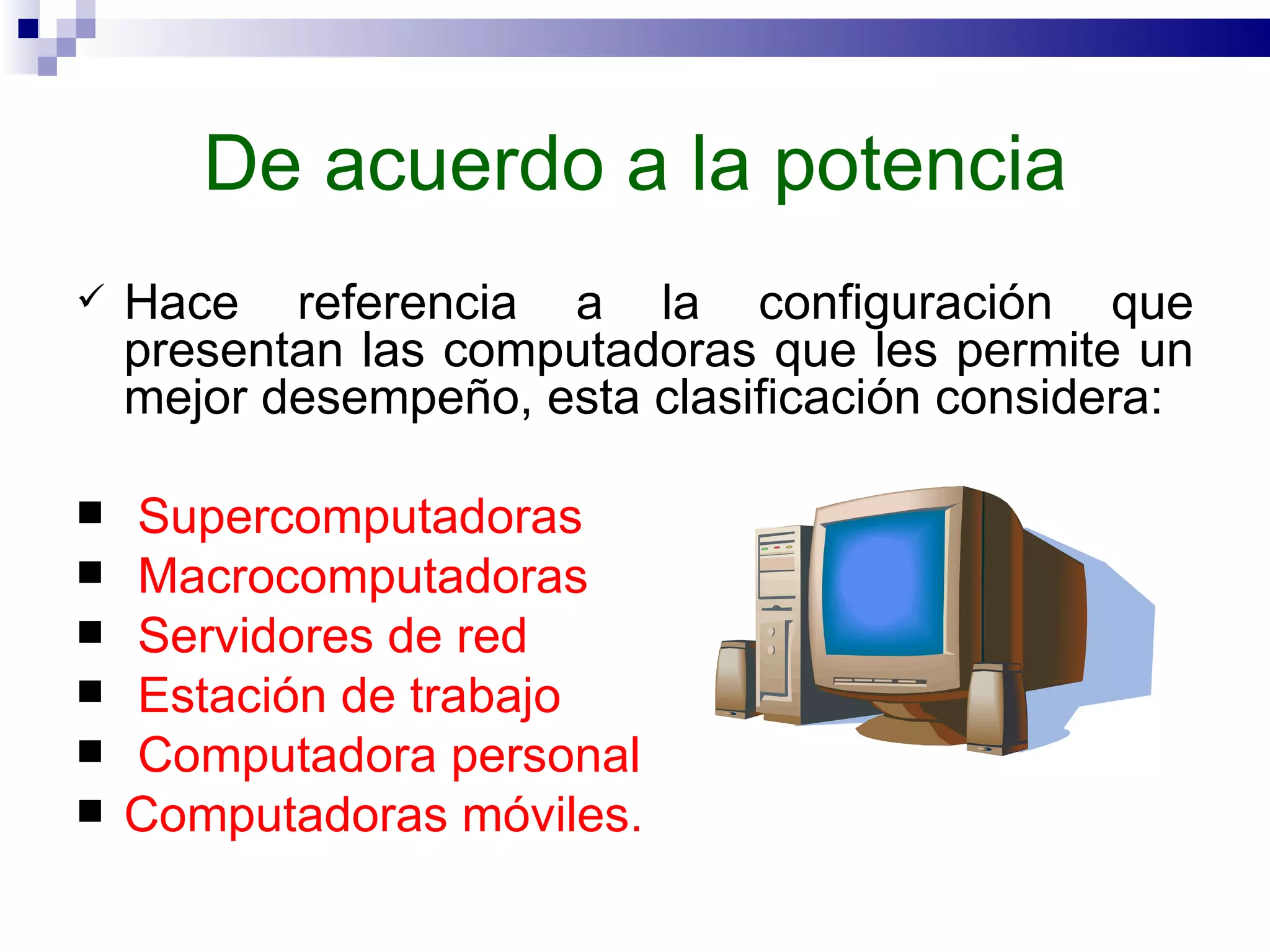 De acuerdo a la potencia Hace referencia a la configuración que presentan las computadoras que les permite un mejor desempeño, esta clasificación considera: Supercomputadoras Macrocomputadoras Servidores de red Estación de trabajo Computadora personal  Computadoras móviles.  