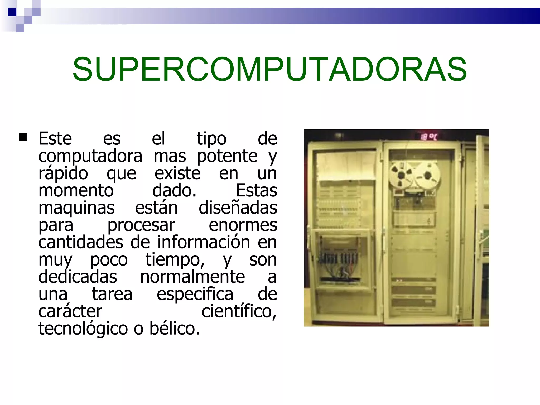 SUPERCOMPUTADORAS Este es el tipo de computadora mas potente y rápido que existe en un momento dado. Estas maquinas están diseñadas para procesar enormes cantidades de información en muy poco tiempo, y son dedicadas normalmente a una tarea especifica de carácter científico, tecnológico o bélico.  