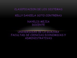 CLASIFICACION DE LOS SISTEMAS
KELLY DANIELA SOTO CONTRERAS
NAYELIS MEJIA
DOCENTE
UNIVERSIDAD DE LA GUAJIRA
FACULTAD DE CIENCIAS ECONOMICAS Y
ADMINISTRATIVAS
 