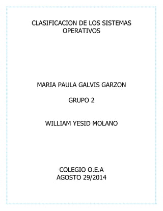 CLASIFICACION DE LOS SISTEMAS 
OPERATIVOS 
MARIA PAULA GALVIS GARZON 
GRUPO 2 
WILLIAM YESID MOLANO 
COLEGIO O.E.A 
AGOSTO 29/2014 
 