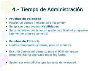 4.- Tiempo de Administración Pruebas de Velocidad Poseen un tiempo limitado para responder Se aplican para evaluar  Habilidades Se caracterizan por tener un grado de dificultad progresivo (aumentan progresivamente) Pruebas de Potencia Límites temporales extensos, pero no infinitos. Existiría tiempo suficiente cuando el 90% del grupo experimental ha abordado todos los ítems. Suelen ser más difíciles que los tests de velocidad. 