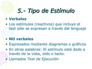 5.- Tipo de Estímulo Verbales Los estímulos (reactivos) que incluye el test sólo se expresan a través del lenguaje NO verbales Expresados mediante diagramas o gráficos En otras palabras: El estímulo está dado a través de la vista, oído o tacto. Llamados  Test de Ejecución 
