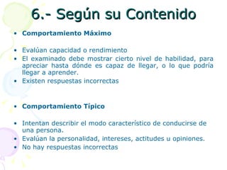 6.- Según su Contenido Comportamiento Máximo Evalúan capacidad o rendimiento El examinado debe mostrar cierto nivel de habilidad, para apreciar hasta dónde es capaz de llegar, o lo que podría llegar a aprender. Existen respuestas incorrectas Comportamiento Típico Intentan describir el modo característico de conducirse de una persona. Evalúan la personalidad, intereses, actitudes u opiniones. No hay respuestas incorrectas 