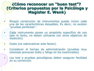 ¿Cómo reconocer un “buen test”?  (Criterios propuestos por la Psicóloga y Magister E. Wenk) Ningún constructor de instrumentos puede incluir cada una de las características deseables. Es decir, no existen “pruebas perfectas”. Cada instrumento posee un propósito específico de uso (por lo tanto, no deben utilizarse con otros objetivos de medición). Costo (no sobrevalorar este factor). Considerar el tiempo de administración (pruebas muy extensas provocan tedio y fatiga en los examinados)  Los test o pruebas psicológicas deben asegurar facilidad en su corrección. 