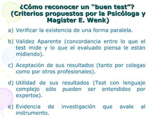 ¿Cómo reconocer un “buen test”?  (Criterios propuestos por la Psicóloga y Magister E. Wenk) Verificar la existencia de una forma paralela. Validez Aparente (concordancia entre lo que el test mide y lo que el evaluado piensa le están midiendo). Aceptación de sus resultados (tanto por colegas como por otros profesionales). Utilidad de sus resultados (Test con lenguaje complejo sólo pueden ser entendidos por expertos). Evidencia de investigación que avale al instrumento. 