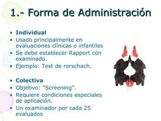 1.- Forma de Administración Individual Usado principalmente en evaluaciones clínicas o infantiles Se debe establecer Rapport con el examinado. Ejemplo: Test de rorschach. Colectiva Objetivo: “Screening”.  Requiere condiciones especiales de aplicación. Un examinador por cada 25 evaluados 