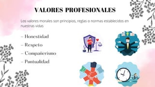 VALORES PROFESIONALES
- Honestidad
- Respeto
- Compañerismo
- Puntualidad
Los valores morales son principios, reglas o normas establecidos en
nuestras vidas
 