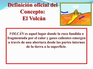 Definición oficial del
Concepto:
El Volcán
VOLCÁN es aquel lugar donde la roca fundida o
fragmentada por el calor y gases calientes emergen
a través de una abertura desde las partes internas
de la tierra a la superficie.
 