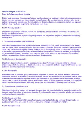 Software según su Licencia
Tipos de Software según su Licencia

Si bien cada programa viene acompañado de una licencia de uso particular, existen diversos aspectos en
común entre las licencias que hacen posible su clasificación. Es común encontrar términos tales como
software shareware, freeware, de dominio público, o de demostración. A estos nombres hay que agregar
software libre y software propietario, y el software semi-libre.

1.2.1 Software propietario

El software propietario o software cerrado, es donde el dueño del software controla su desarrollo y no
divulga sus especificaciones.
El software propietario es el producido principalmente por las grandes empresas, tales como Microsoft y
muchas otras.

1.2.2 Software shareware o de evaluación

El software shareware se caracteriza porque es de libre distribución o copia, de tal forma que se puede
usar, contando con el permiso del autor, durante un periodo limitado de tiempo, después de esto se debe
pagar para continuar utilizándolo, aunque la obligación es únicamente de tipo moral ya que los autores
entregan los programas confiando en la honestidad de los usuarios. Este tipo de software es distribuido
por autores individuales y pequeñas empresas que quieren dar a conocer sus productos.A menudo el
software shareware es denominado como software de evaluación.

1.2.3 Software de demostración

El software de demostración o como se acostumbra a decir "software demo", es similar al software
shareware por la forma en que se distribuye pero en esencia es sólo software propietario limitado que se
distribuye con fines netamente comerciales.

1.2.4 Software libre

El software libre es software que, para cualquier propósito, se puede usar, copiar, distribuir y modificar
libremente, es decir, es software que incluye archivos fuentes. La denominación de software libre se debe
a la Free Software Foundation (FSF), entidad que promueve el uso y desarrollo de software de este tipo.
Cuando la FSF habla de software libre se refiere a una nueva filosofía respecto al software, donde priman
aspectos como especificaciones abiertas y bien común, sobre software cerrado y ánimo de lucro.

1.2.5 Software de dominio público

El software de dominio público , es software libre que tiene como particularidad la ausencia de Copyright,
es decir, es software libre sin derechos de autor. En este caso los autores renuncian a todos los derechos
que les puedan corresponder.

1.2.6 Software semi-libre
Para la FSF el software semi-libre es software que posee las libertades del software libre pero sólo se
puede usar para fines sin ánimo de lucro, por lo cual lo cataloga como software no libre.

1.2.7 Software freeware
 