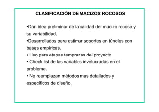 •Dan idea preliminar de la calidad del macizo rocoso y
su variabilidad.
•Desarrollados para estimar soportes en túneles con
bases empíricas.
• Uso para etapas tempranas del proyecto.
• Check list de las variables involucradas en el
problema.
• No reemplazan métodos mas detallados y
específicos de diseño.
CLASIFICACIÓN DE MACIZOS ROCOSOSCLASIFICACIÓN DE MACIZOS ROCOSOS
 
