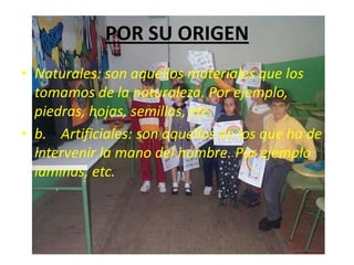 POR SU ORIGEN
• Naturales: son aquellos materiales que los
  tomamos de la naturaleza. Por ejemplo,
  piedras, hojas, semillas, etc.
• b. Artificiales: son aquellos en los que ha de
  intervenir la mano del hombre. Por ejemplo
  láminas, etc.
 
