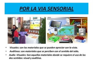 POR LA VIA SENSORIAL




• Visuales: son los materiales que se pueden apreciar con la vista.
• Auditivos: son materiales que se perciben con el sentido del oído.
• Audio -Visuales: Son aquellos materiales donde se requiere el uso de los
  dos sentidos: visual y auditivo.
 