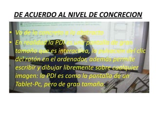 DE ACUERDO AL NIVEL DE CONCRECION

• Va de lo concreto a lo abstracto
• En realidad la PDI es una pantalla de gran
  tamaño que es interactiva, la pulsación del clic
  del ratón en el ordenador, además permite
  escribir y dibujar libremente sobre cualquier
  imagen: la PDI es como la pantalla de un
  Tablet-Pc, pero de gran tamaño.
 