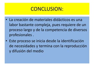 CONCLUSION:
• La creación de materiales didácticos es una
  labor bastante compleja, pues requiere de un
  proceso largo y de la competencia de diversos
  profesionales .
• Este proceso se inicia desde la identificación
  de necesidades y termina con la reproducción
  y difusión del medio
 