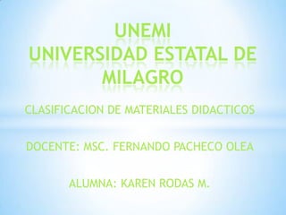 UNEMI
UNIVERSIDAD ESTATAL DE
       MILAGRO
CLASIFICACION DE MATERIALES DIDACTICOS


DOCENTE: MSC. FERNANDO PACHECO OLEA


       ALUMNA: KAREN RODAS M.
 