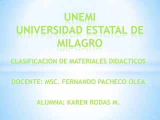 UNEMI
 UNIVERSIDAD ESTATAL DE
        MILAGRO
CLASIFICACION DE MATERIALES DIDACTICOS


DOCENTE: MSC. FERNANDO PACHECO OLEA


       ALUMNA: KAREN RODAS M.
 