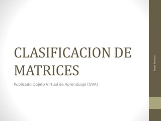 CLASIFICACION DE 
MATRICES 
Publicado Objeto Virtual de Aprendizaje (OVA) 
Beyer Romero 
 