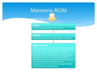 Memoria ROM
PROM:
Memoria programable de solo lectura

EPROM:
Memoria de solo lectura programable y borrable

Memory Flash:
Permite la lectura y escritura de múltiples posiciones
de memoria en la misma operación. Gracias a ello, la
tecnología flash, siempre mediante impulsos
eléctricos, permite velocidades de funcionamiento
muy superiores frente a la tecnología EEPROM
primigenia, que sólo permitía actuar sobre una única
celda de memoria en cada operación de
programación. Se trata de la tecnología empleada
en los dispositivos denominados memoria USB.

 
