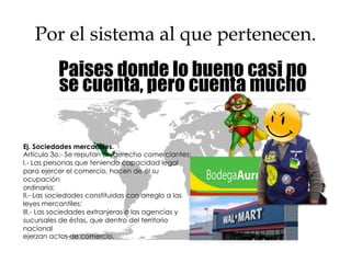 Por el sistema al que pertenecen.
Nacionales
Derecho
uniforme ExtranjerasEj. Sociedades mercantiles.
Artículo 3o.- Se reputan en derecho comerciantes:
I.- Las personas que teniendo capacidad legal
para ejercer el comercio, hacen de él su
ocupación
ordinaria;
II.- Las sociedades constituidas con arreglo a las
leyes mercantiles;
III.- Las sociedades extranjeras o las agencias y
sucursales de éstas, que dentro del territorio
nacional
ejerzan actos de comercio.
 