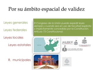 Por su ámbito espacial de validez
Leyes generales
Leyes federales
Leyes locales
Leyes estatales
R. municipales
El Congreso de la Unión puede expedir leyes
siempre y cuando sea en uso de facultad explícita
o implícitamente concedida por la Constitución.
Artículo 73 Constitucional.
 