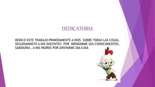 DEDICATORIA
DEDICO ESTE TRABAJO PRIMERAMENTE A DIOS SOBRE TODAS LAS COSAS,
SEGUIDAMNETE A MIS DOCENTES POR BRINDARME SUS CONOCIMIENTOS,
SABIDURIA , A MIS PADRES POR APOYARME DIA A DIA
 