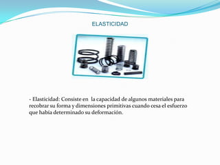 ELASTICIDAD

- Elasticidad: Consiste en la capacidad de algunos materiales para
recobrar su forma y dimensiones primitivas cuando cesa el esfuerzo
que había determinado su deformación.

 