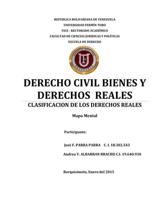 Andrea Y. ALBARRAN BRACHO C.I. 19.640.930
REPUBLICA BOLIVARIANA DE VENEZUELA
UNIVERSIDAD FERMÍN TORO
VICE - RECTORADO ACADÉMICO
FACULTAD DE CIENCIAS JURÍDICAS Y POLÍTICAS
ESCUELA DE DERECHO
DERECHO CIVIL BIENES Y
DERECHOS REALES
CLASIFICACION DE LOS DERECHOS REALES
Mapa Mental
Participante:
José F. PARRA PARRA C. I. 18.302.543
Barquisimeto, Enero del 2015
 