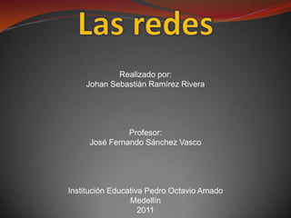 Las redes Realizado por: Johan Sebastián Ramírez Rivera Profesor: José Fernando Sánchez Vasco Institución Educativa Pedro Octavio Amado Medellín 2011  