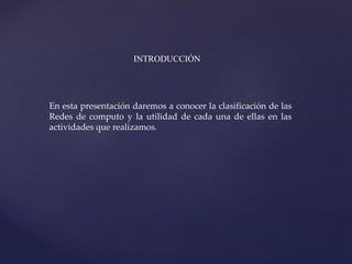 En esta presentación daremos a conocer la clasificación de las
Redes de computo y la utilidad de cada una de ellas en las
actividades que realizamos.
INTRODUCCIÓN
 