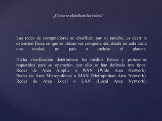 Las redes de computadoras se clasifican por su tamaño, es decir la
extensión física en que se ubican sus componentes, desde un aula hasta
una ciudad, un país o incluso el planeta.
Dicha clasificación determinará los medios físicos y protocolos
requeridos para su operación, por ello se han definido tres tipos:
Redes de Area Amplia o WAN (Wide Area Network).
Redes de Area Metropolitana o MAN (Metropolitan Area Network).
Redes de Area Local o LAN (Local Area Network).
¿Cómo se clasifican las redes?
 
