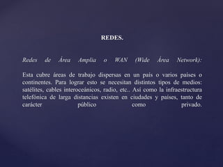 REDES.
Redes de Área Amplia o WAN (Wide Área Network):
Esta cubre áreas de trabajo dispersas en un país o varios países o
continentes. Para lograr esto se necesitan distintos tipos de medios:
satélites, cables interoceánicos, radio, etc.. Así como la infraestructura
telefónica de larga distancias existen en ciudades y países, tanto de
carácter público como privado.
 