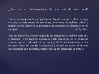 ¿Cómo es el funcionamiento de una red de área local?
Este es un conjunto de computadoras ubicadas en un edificio o lugar
cercano, además consta de servidores, estaciones de trabajo, cables y
tarjetas de red, también de programas de computación instalados en los
equipos inteligentes.
Esta red permite la comunicación de las estaciones de trabajo entre sí y
el Servidor (y los recursos asociados a él); para dicho fin se utiliza un
sistema operativo de red que se encarga de la administración de los
recursos como así también la seguridad y control de acceso al sistema
interactuando con el sistema operacional de las estaciones de trabajo.
 
