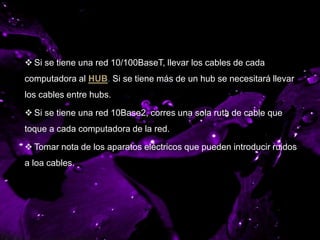 CABLE DE RUTEO
 Si se tiene una red 10/100BaseT, llevar los cables de cada
computadora al HUB. Si se tiene más de un hub se necesitará llevar
los cables entre hubs.
 Si se tiene una red 10Base2, corres una sola ruta de cable que
toque a cada computadora de la red.
 Tomar nota de los aparatos eléctricos que pueden introducir ruidos
a loa cables.
 