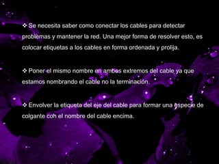 ETIQUETANDO LOS
CABLES DE LA RED
 Se necesita saber como conectar los cables para detectar
problemas y mantener la red. Una mejor forma de resolver esto, es
colocar etiquetas a los cables en forma ordenada y prolija.
 Poner el mismo nombre en ambos extremos del cable ya que
estamos nombrando el cable no la terminación.
 Envolver la etiqueta del eje del cable para formar una especie de
colgante con el nombre del cable encima.
 