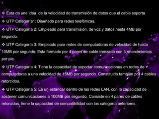 CATEGORÍAS DE CABLE
 Esta da una idea de la velocidad de transmisión de datos que el cable soporta.
 UTP Categoría1: Diseñado para redes telefónicas.
 UTP Categoría 2: Empleado para transmisión. de voz y datos hasta 4MB por
segundo.
 UTP Categoría 3: Empleado para redes de computadoras de velocidad de hasta
10MB por segundo. Esta formado por 4 pares de cable trenzado con 3 retorcimientos
por pie.
 UTP Categoría 4: Tiene la capacidad de soportar comunicaciones en redes de
computadoras a una velocidad de 16MB por segundo. Constituido también por 4 cables
retorcidos.
 UTP Categoría 5: Es un estándar dentro de las redes LAN, con la capacidad de
sostener comunicaciones a 100MB por segundo. Consiste en 4 pares de cables
retorcidos, tiene la capacidad de compatibilidad con las categoría anteriores.
 