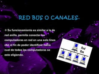 RED BUS O CANALES.
 Su funcionamiento es similar a la de
red anillo, permite conectar las
computadoras en red en una sola línea
con el fin de poder identificar hacia
cual de todas las computadoras se
este eligiendo.
 