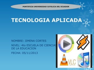 PONTIFICIA UNIVERSIDAD CATOLICA DEL ECUADOR

TECNOLOGIA APLICADA

NOMBRE: JIMENA CORTES
NIVEL: 4to ESCUELA DE CIENCIAS
DE LA EDUCACION

FECHA: 05/11/2013

 