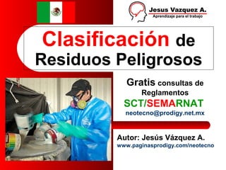 Clasificación de
Residuos Peligrosos
Autor: Jesús Vázquez A.
www.paginasprodigy.com/neotecno
Gratis consultas de
Reglamentos
SCT/SEMARNAT
neotecno@prodigy.net.mx
 