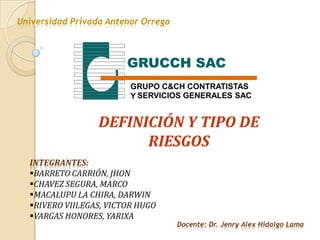 Universidad Privada Antenor Orrego



                        GRUCCH SAC
                         GRUPO C&CH CONTRATISTAS
                         Y SERVICIOS GENERALES SAC


                  DEFINICIÓN Y TIPO DE
                        RIESGOS
  INTEGRANTES:
  BARRETO CARRIÓN, JHON
  CHAVEZ SEGURA, MARCO
  MACALUPU LA CHIRA, DARWIN
  RIVERO VIILEGAS, VICTOR HUGO
  VARGAS HONORES, YARIXA
                                     Docente: Dr. Jenry Alex Hidalgo Lama
 