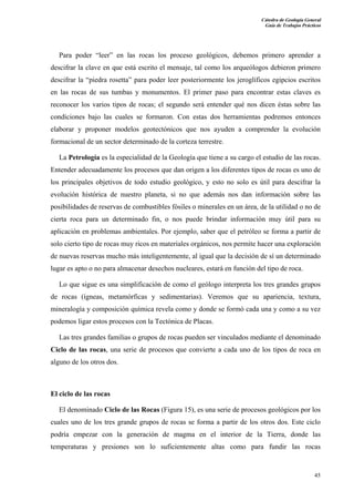 Cátedra de Geología General 
Guía de Trabajos Prácticos 
Para poder “leer” en las rocas los proceso geológicos, debemos primero aprender a 
descifrar la clave en que está escrito el mensaje, tal como los arqueólogos debieron primero 
descifrar la “piedra rosetta” para poder leer posteriormente los jeroglíficos egipcios escritos 
en las rocas de sus tumbas y monumentos. El primer paso para encontrar estas claves es 
reconocer los varios tipos de rocas; el segundo será entender qué nos dicen éstas sobre las 
condiciones bajo las cuales se formaron. Con estas dos herramientas podremos entonces 
elaborar y proponer modelos geotectónicos que nos ayuden a comprender la evolución 
formacional de un sector determinado de la corteza terrestre. 
La Petrología es la especialidad de la Geología que tiene a su cargo el estudio de las rocas. 
Entender adecuadamente los procesos que dan origen a los diferentes tipos de rocas es uno de 
los principales objetivos de todo estudio geológico, y esto no solo es útil para descifrar la 
evolución histórica de nuestro planeta, si no que además nos dan información sobre las 
posibilidades de reservas de combustibles fósiles o minerales en un área, de la utilidad o no de 
cierta roca para un determinado fin, o nos puede brindar información muy útil para su 
aplicación en problemas ambientales. Por ejemplo, saber que el petróleo se forma a partir de 
solo cierto tipo de rocas muy ricos en materiales orgánicos, nos permite hacer una exploración 
de nuevas reservas mucho más inteligentemente, al igual que la decisión de sí un determinado 
lugar es apto o no para almacenar desechos nucleares, estará en función del tipo de roca. 
Lo que sigue es una simplificación de como el geólogo interpreta los tres grandes grupos 
de rocas (ígneas, metamórficas y sedimentarias). Veremos que su apariencia, textura, 
mineralogía y composición química revela como y donde se formó cada una y como a su vez 
podemos ligar estos procesos con la Tectónica de Placas. 
Las tres grandes familias o grupos de rocas pueden ser vinculados mediante el denominado 
Ciclo de las rocas, una serie de procesos que convierte a cada uno de los tipos de roca en 
alguno de los otros dos. 
El ciclo de las rocas 
El denominado Ciclo de las Rocas (Figura 15), es una serie de procesos geológicos por los 
cuales uno de los tres grande grupos de rocas se forma a partir de los otros dos. Este ciclo 
podría empezar con la generación de magma en el interior de la Tierra, donde las 
temperaturas y presiones son lo suficientemente altas como para fundir las rocas 
45 
 