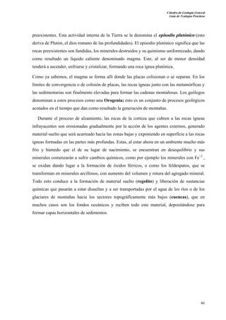 Cátedra de Geología General 
Guía de Trabajos Prácticos 
preexistentes. Esta actividad interna de la Tierra se la denomina el episodio plutónico (esto 
deriva de Plutón, el dios romano de las profundidades). El episodio plutónico significa que las 
rocas preexistentes son fundidas, los minerales destruidos y su quimismo uniformizado, dando 
como resultado un líquido caliente denominado magma. Este, al ser de menor densidad 
tenderá a ascender, enfriarse y cristalizar, formando una roca ígnea plutónica. 
Como ya sabemos, el magma se forma allí donde las placas colisionan o se separan. En los 
límites de convergencia o de colisión de placas, las rocas ígneas junto con las metamórficas y 
las sedimentarias son finalmente elevadas para formar las cadenas montañosas. Los geólogos 
denominan a estos procesos como una Orogenia; esto es un conjunto de procesos geológicos 
acotados en el tiempo que dan como resultado la generación de montañas. 
Durante el proceso de alzamiento, las rocas de la corteza que cubren a las rocas ígneas 
infrayacentes son erosionadas gradualmente por la acción de los agentes externos, generado 
material suelto que será acarreado hacia las zonas bajas y exponiendo en superficie a las rocas 
ígneas formadas en las partes más profundas. Estas, al estar ahora en un ambiente mucho más 
frío y húmedo que el de su lugar de nacimiento, se encuentran en desequilibrio y sus 
minerales comenzarán a sufrir cambios químicos, como por ejemplo los minerales con Fe+2 , 
se oxidan dando lugar a la formación de óxidos férricos, o como los feldespatos, que se 
transforman en minerales arcillosos, con aumento del volumen y rotura del agregado mineral. 
Todo esto conduce a la formación de material suelto (regolito) y liberación de sustancias 
químicas que pasarán a estar disueltas y a ser transportadas por el agua de los ríos o de los 
glaciares de montañas hacia los sectores topográficamente más bajos (cuencas), que en 
muchos casos son los fondos oceánicos y reciben todo este material, depositándose para 
formar capas horizontales de sedimentos. 
46 
 