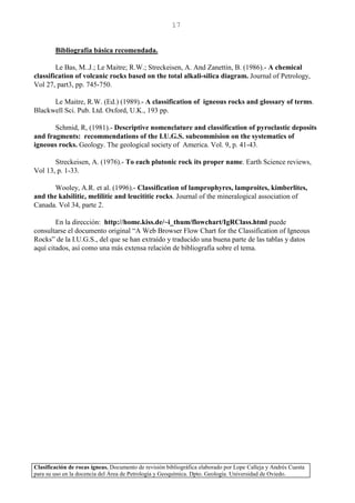 Clasificación de rocas ígneas. Documento de revisión bibliográfica elaborado por Lope Calleja y Andrés Cuesta
para su uso en la docencia del Área de Petrología y Geoquímica. Dpto. Geología. Universidad de Oviedo.
17
Bibliografía básica recomendada.
Le Bas, M..J.; Le Maitre; R.W.; Streckeisen, A. And Zanettin, B. (1986).- A chemical
classification of volcanic rocks based on the total alkali-silica diagram. Journal of Petrology,
Vol 27, part3, pp. 745-750.
Le Maitre, R.W. (Ed.) (1989).- A classification of igneous rocks and glossary of terms.
Blackwell Sci. Pub. Ltd. Oxford, U.K., 193 pp.
Schmid, R, (1981).- Descriptive nomenclature and classification of pyroclastic deposits
and fragments: recommendations of the I.U.G.S. subcommision on the systematics of
igneous rocks. Geology. The geological society of America. Vol. 9, p. 41-43.
Streckeisen, A. (1976).- To each plutonic rock its proper name. Earth Science reviews,
Vol 13, p. 1-33.
Wooley, A.R. et al. (1996).- Classification of lamprophyres, lamproites, kimberlites,
and the kalsilitic, melilitic and leucititic rocks. Journal of the mineralogical association of
Canada. Vol 34, parte 2.
En la dirección: http://home.kiss.de/~i_thum/flowchart/IgRClass.html puede
consultarse el documento original “A Web Browser Flow Chart for the Classification of Igneous
Rocks” de la I.U.G.S., del que se han extraído y traducido una buena parte de las tablas y datos
aquí citados, así como una más extensa relación de bibliografía sobre el tema.
 