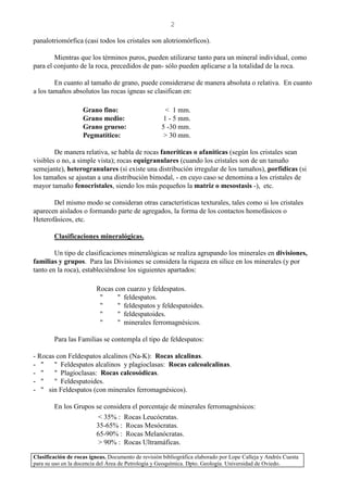 Clasificación de rocas ígneas. Documento de revisión bibliográfica elaborado por Lope Calleja y Andrés Cuesta
para su uso en la docencia del Área de Petrología y Geoquímica. Dpto. Geología. Universidad de Oviedo.
2
panalotriomórfica (casi todos los cristales son alotriomórficos).
Mientras que los términos puros, pueden utilizarse tanto para un mineral individual, como
para el conjunto de la roca, precedidos de pan- sólo pueden aplicarse a la totalidad de la roca.
En cuanto al tamaño de grano, puede considerarse de manera absoluta o relativa. En cuanto
a los tamaños absolutos las rocas ígneas se clasifican en:
Grano fino: < 1 mm.
Grano medio: 1 - 5 mm.
Grano grueso: 5 -30 mm.
Pegmatítico: > 30 mm.
De manera relativa, se habla de rocas faneríticas o afaníticas (según los cristales sean
visibles o no, a simple vista); rocas equigranulares (cuando los cristales son de un tamaño
semejante), heterogranulares (si existe una distribución irregular de los tamaños), porfídicas (si
los tamaños se ajustan a una distribución bimodal, - en cuyo caso se denomina a los cristales de
mayor tamaño fenocristales, siendo los más pequeños la matriz o mesostasis -), etc.
Del mismo modo se consideran otras características texturales, tales como si los cristales
aparecen aislados o formando parte de agregados, la forma de los contactos homofásicos o
Heterofásicos, etc.
Clasificaciones mineralógicas.
Un tipo de clasificaciones mineralógicas se realiza agrupando los minerales en divisiones,
familias y grupos. Para las Divisiones se considera la riqueza en sílice en los minerales (y por
tanto en la roca), estableciéndose los siguientes apartados:
Rocas con cuarzo y feldespatos.
" " feldespatos.
" " feldespatos y feldespatoides.
" " feldespatoides.
" " minerales ferromagnésicos.
Para las Familias se contempla el tipo de feldespatos:
- Rocas con Feldespatos alcalinos (Na-K): Rocas alcalinas.
- " " Feldespatos alcalinos y plagioclasas: Rocas calcoalcalinas.
- " " Plagioclasas: Rocas calcosódicas.
- " " Feldespatoides.
- " sin Feldespatos (con minerales ferromagnésicos).
En los Grupos se considera el porcentaje de minerales ferromagnésicos:
< 35% : Rocas Leucócratas.
35-65% : Rocas Mesócratas.
65-90% : Rocas Melanócratas.
> 90% : Rocas Ultramáficas.
 